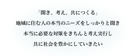 「聞き、考え、共につくる」・地域に住む人の本当のニーズをしっかりと聞き、本当に必要な対策をきちんと考え実行し、共に社会を豊かにしていきたい