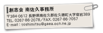創志会 南佐久事務所〒384-0612長野県南佐久郡佐久穂町大字宿岩389／TEL：0267-86-2078・FAX：0267-86-7057／E-mail：toshimitsu@gaea.ocn.ne.jp